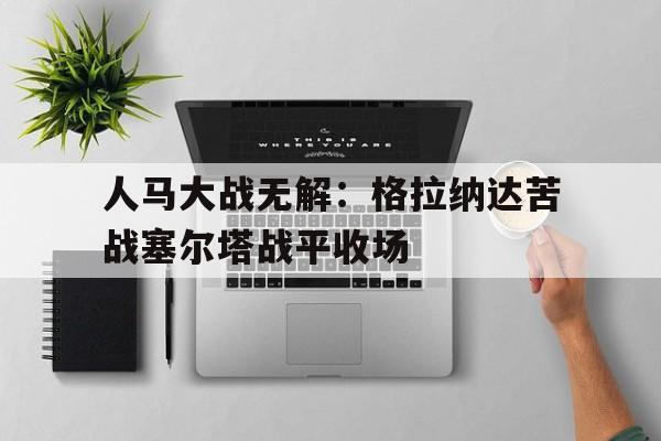 开云体育登录-人马大战无解：格拉纳达苦战塞尔塔战平收场的简单介绍